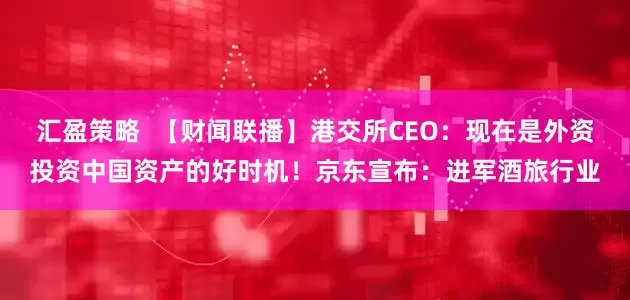 汇盈策略  【财闻联播】港交所CEO：现在是外资投资中国资产的好时机！京东宣布：进军酒旅行业