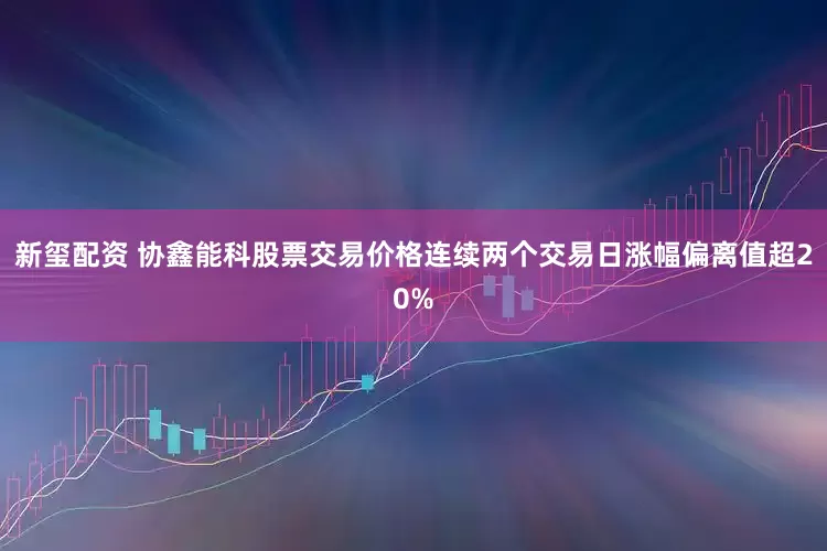 新玺配资 协鑫能科股票交易价格连续两个交易日涨幅偏离值超20%