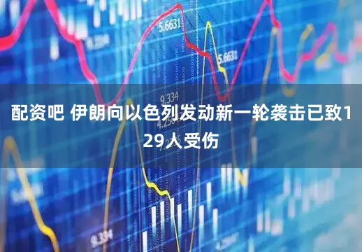配资吧 伊朗向以色列发动新一轮袭击已致129人受伤