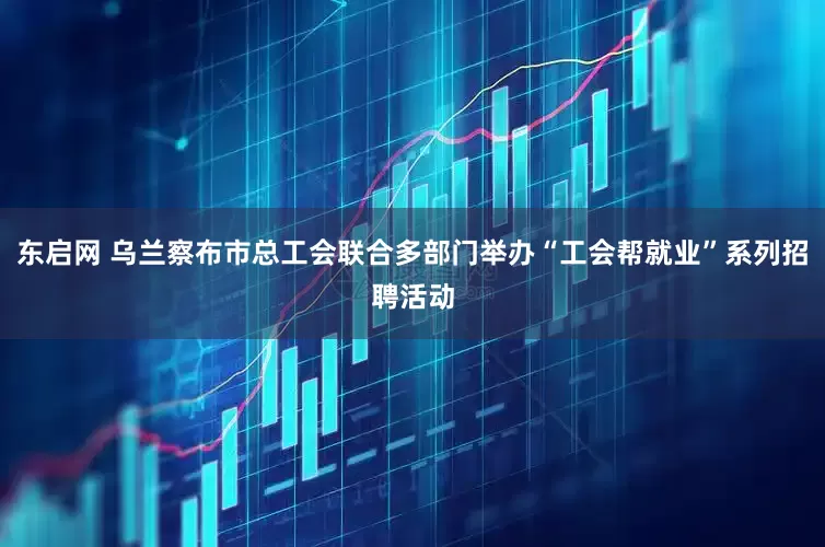 东启网 乌兰察布市总工会联合多部门举办“工会帮就业”系列招聘活动