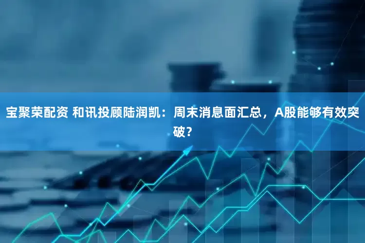 宝聚荣配资 和讯投顾陆润凯：周末消息面汇总，A股能够有效突破？