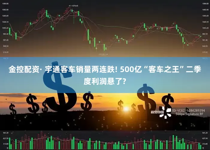 金控配资· 宇通客车销量两连跌! 500亿“客车之王”二季度利润悬了?
