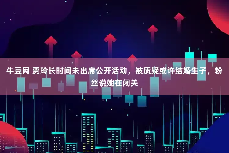 牛豆网 贾玲长时间未出席公开活动，被质疑或许结婚生子，粉丝说她在闭关