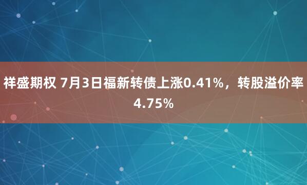 祥盛期权 7月3日福新转债上涨0.41%，转股溢价率4.75%