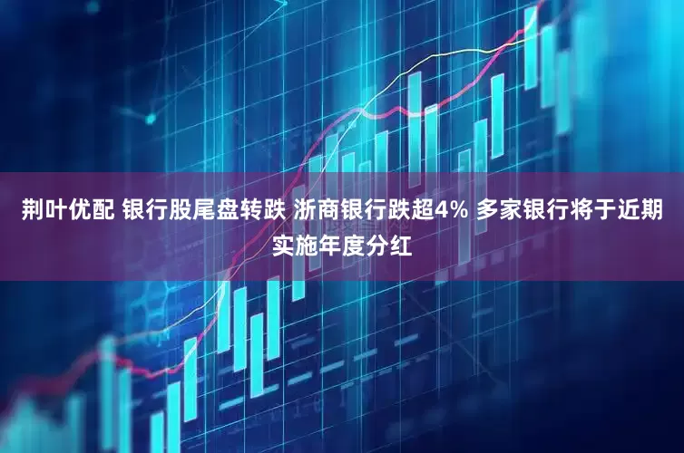 荆叶优配 银行股尾盘转跌 浙商银行跌超4% 多家银行将于近期实施年度分红