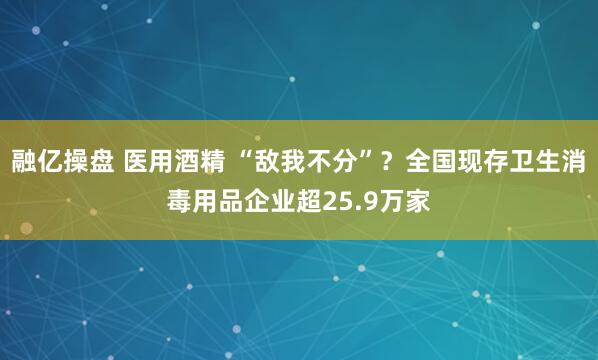 融亿操盘 医用酒精 “敌我不分”？全国现存卫生消毒用品企业超25.9万家