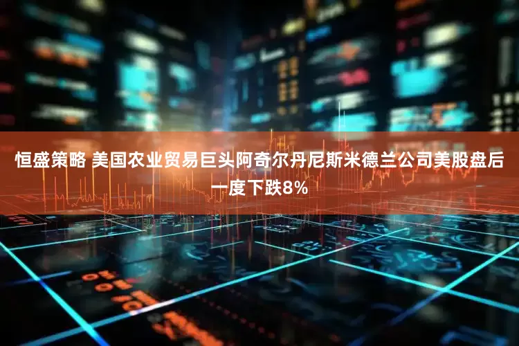 恒盛策略 美国农业贸易巨头阿奇尔丹尼斯米德兰公司美股盘后一度下跌8%