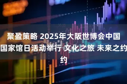 聚盈策略 2025年大阪世博会中国国家馆日活动举行 文化之旅 未来之约