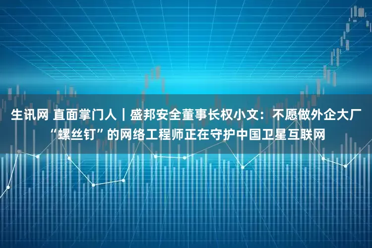 生讯网 直面掌门人｜盛邦安全董事长权小文：不愿做外企大厂“螺丝钉”的网络工程师正在守护中国卫星互联网