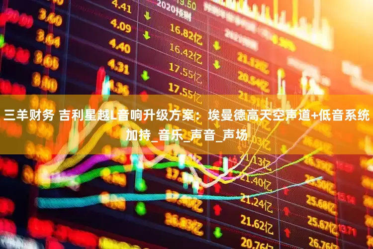 三羊财务 吉利星越L音响升级方案：埃曼德高天空声道+低音系统加持_音乐_声音_声场
