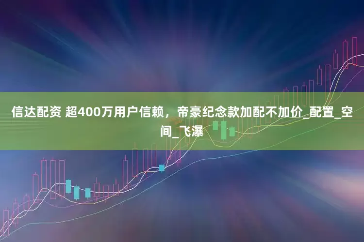 信达配资 超400万用户信赖，帝豪纪念款加配不加价_配置_空间_飞瀑
