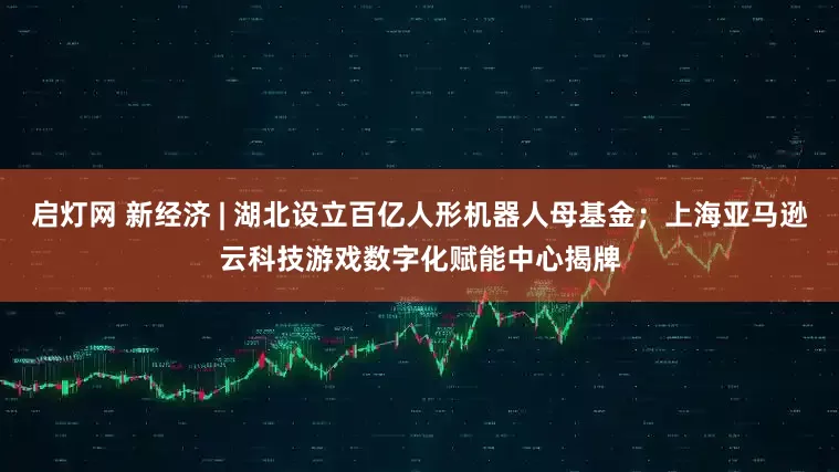 启灯网 新经济 | 湖北设立百亿人形机器人母基金；上海亚马逊云科技游戏数字化赋能中心揭牌