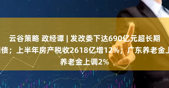 云谷策略 政经谭 | 发改委下达690亿元超长期特别国债；上半年房产税收2618亿增12%；广东养老金上调2%