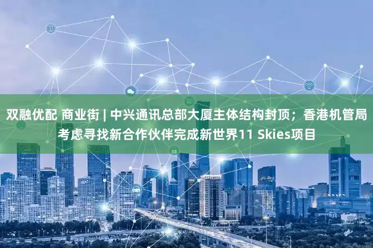 双融优配 商业街 | 中兴通讯总部大厦主体结构封顶；香港机管局考虑寻找新合作伙伴完成新世界11 Skies项目