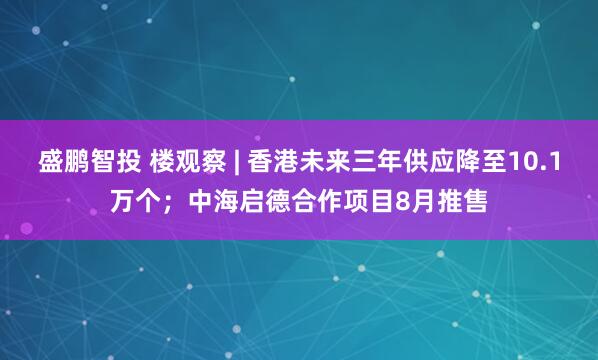 盛鹏智投 楼观察 | 香港未来三年供应降至10.1万个；中海启德合作项目8月推售
