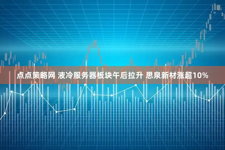 点点策略网 液冷服务器板块午后拉升 思泉新材涨超10%