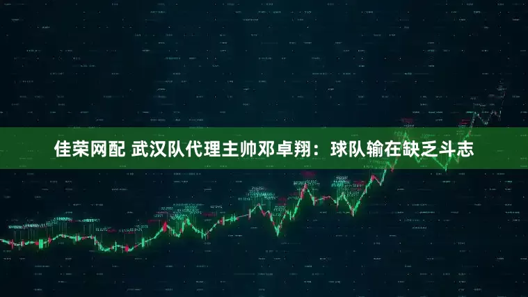 佳荣网配 武汉队代理主帅邓卓翔：球队输在缺乏斗志