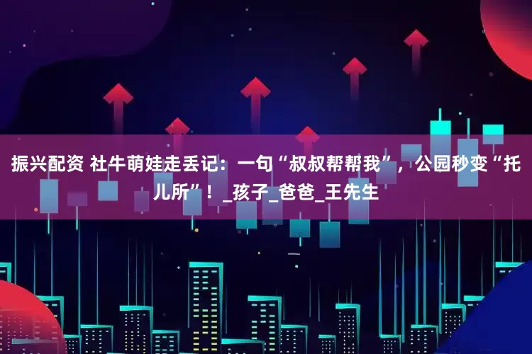 振兴配资 社牛萌娃走丢记：一句“叔叔帮帮我”，公园秒变“托儿所”！_孩子_爸爸_王先生