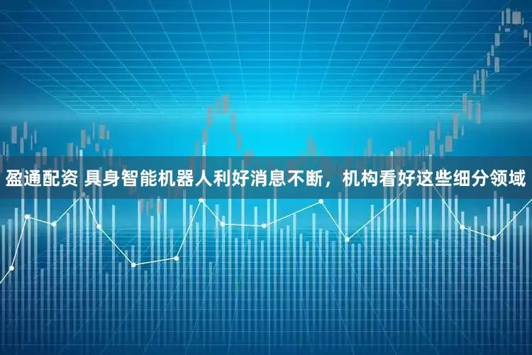 盈通配资 具身智能机器人利好消息不断，机构看好这些细分领域