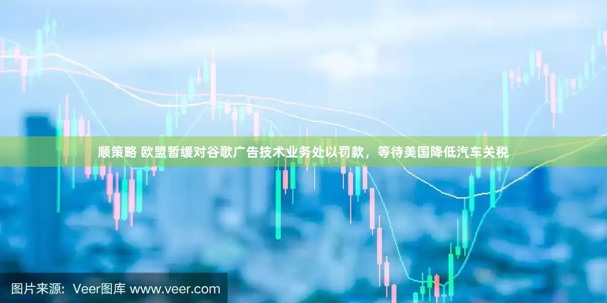 顺策略 欧盟暂缓对谷歌广告技术业务处以罚款，等待美国降低汽车关税