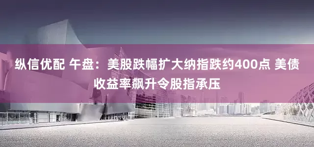 纵信优配 午盘：美股跌幅扩大纳指跌约400点 美债收益率飙升令股指承压