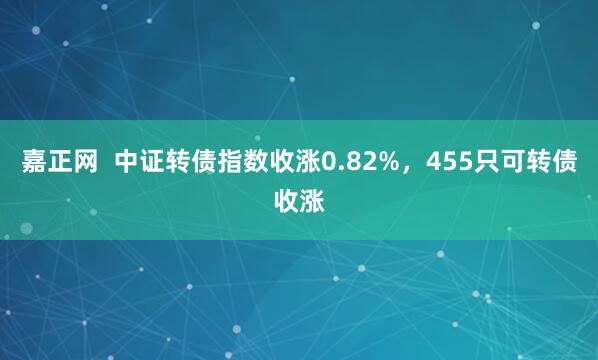 嘉正网  中证转债指数收涨0.82%，455只可转债收涨