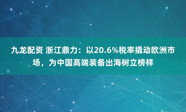 九龙配资 浙江鼎力：以20.6%税率撬动欧洲市场，为中国高端装备出海树立榜样