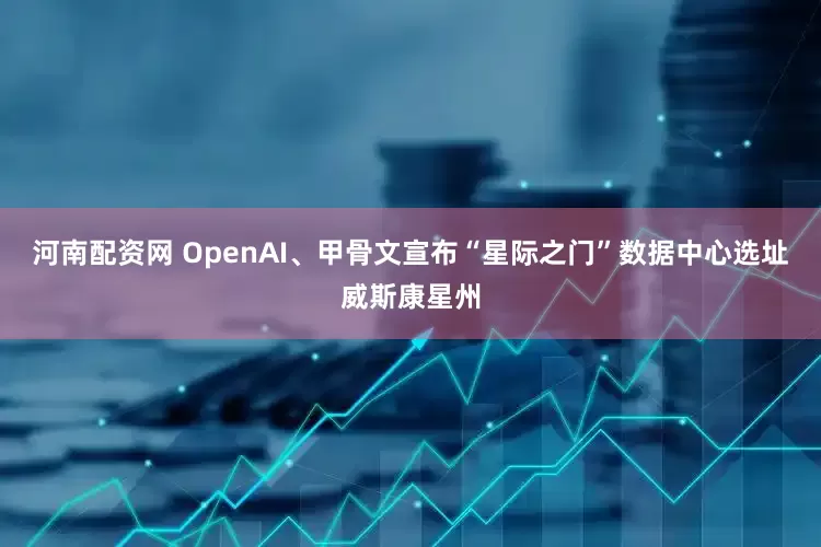 河南配资网 OpenAI、甲骨文宣布“星际之门”数据中心选址威斯康星州