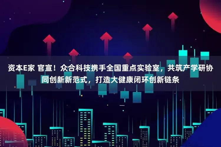 资本E家 官宣！众合科技携手全国重点实验室，共筑产学研协同创新新范式，打造大健康闭环创新链条