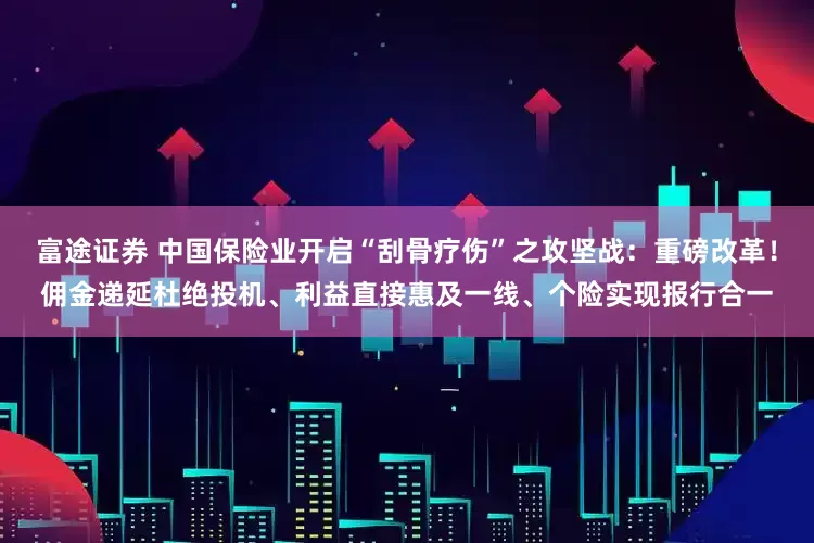 富途证券 中国保险业开启“刮骨疗伤”之攻坚战：重磅改革！佣金递延杜绝投机、利益直接惠及一线、个险实现报行合一