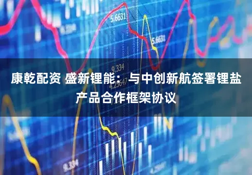 康乾配资 盛新锂能：与中创新航签署锂盐产品合作框架协议