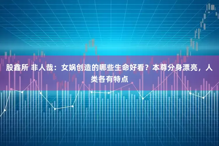 股鑫所 非人哉：女娲创造的哪些生命好看？本尊分身漂亮，人类各有特点