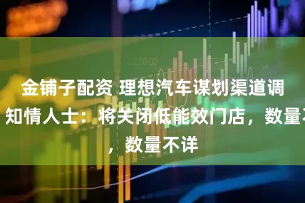 金铺子配资 理想汽车谋划渠道调整，知情人士：将关闭低能效门店，数量不详