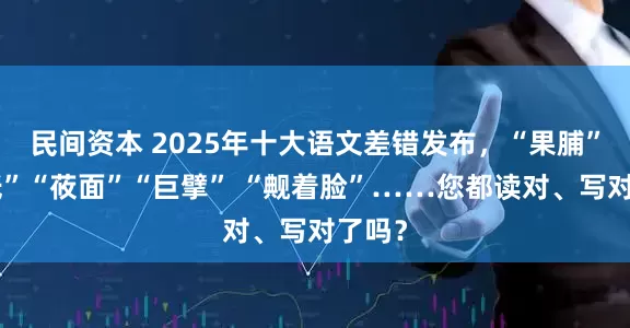 民间资本 2025年十大语文差错发布，“果脯”“神祇”“莜面”“巨擘” “觍着脸”……您都读对、写对了吗？