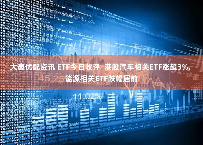 大鑫优配资讯 ETF今日收评  港股汽车相关ETF涨超3%, 能源相关ETF跌幅居前