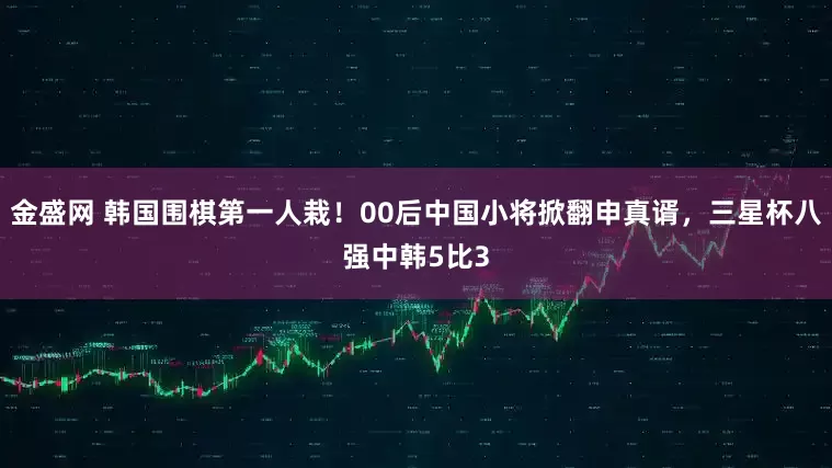 金盛网 韩国围棋第一人栽！00后中国小将掀翻申真谞，三星杯八强中韩5比3