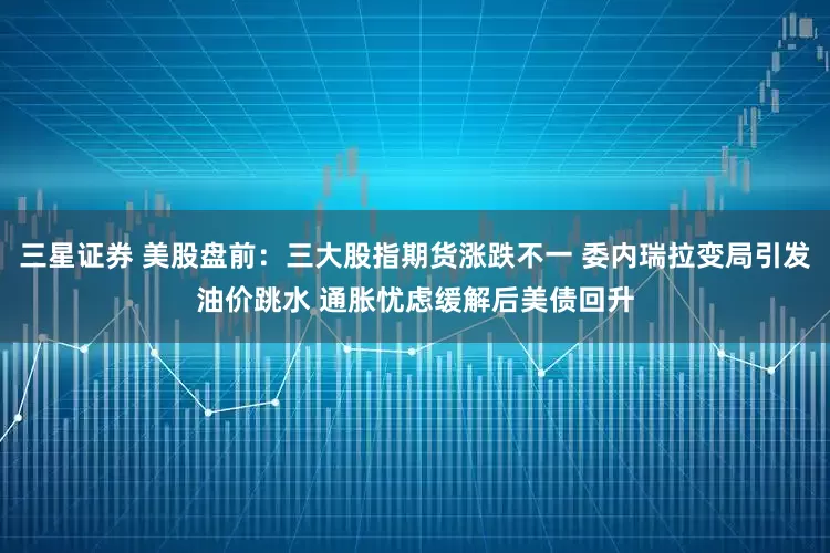 三星证券 美股盘前：三大股指期货涨跌不一 委内瑞拉变局引发油价跳水 通胀忧虑缓解后美债回升